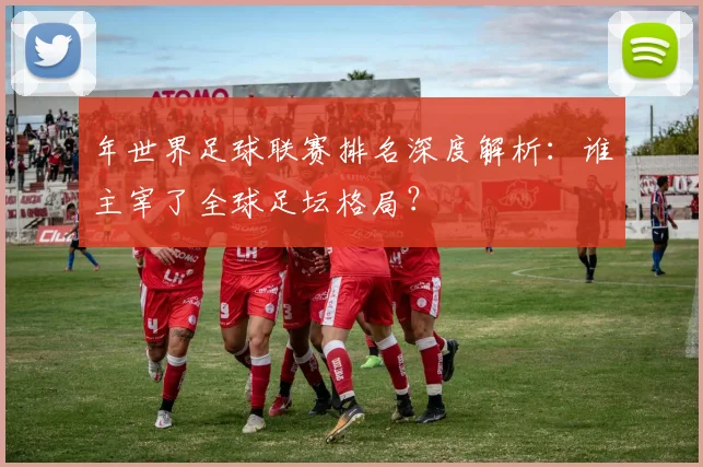 年世界足球联赛排名深度解析：谁主宰了全球足坛格局？