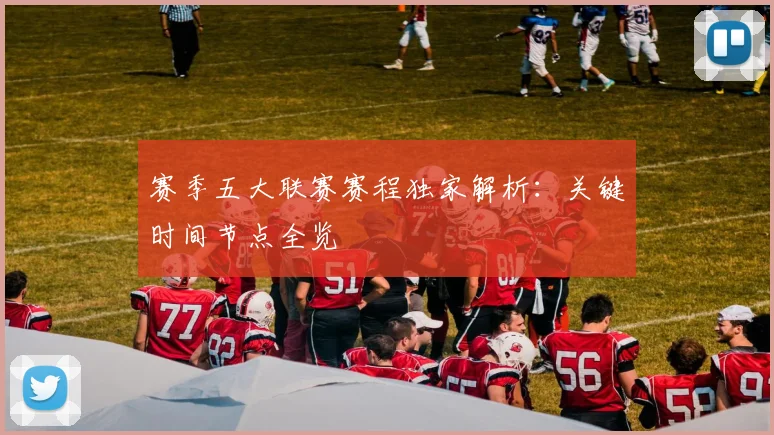 赛季五大联赛赛程独家解析：关键时间节点全览