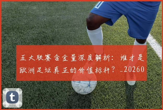 五大联赛含金量深度解析：谁才是欧洲足坛真正的价值标杆？_20260611141030