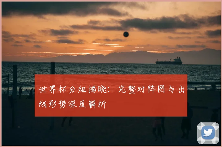 世界杯分组揭晓：完整对阵图与出线形势深度解析