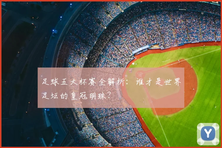 足球五大杯赛全解析：谁才是世界足坛的皇冠明珠？