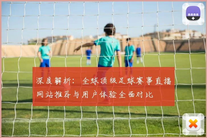 深度解析：全球顶级足球赛事直播网站推荐与用户体验全面对比