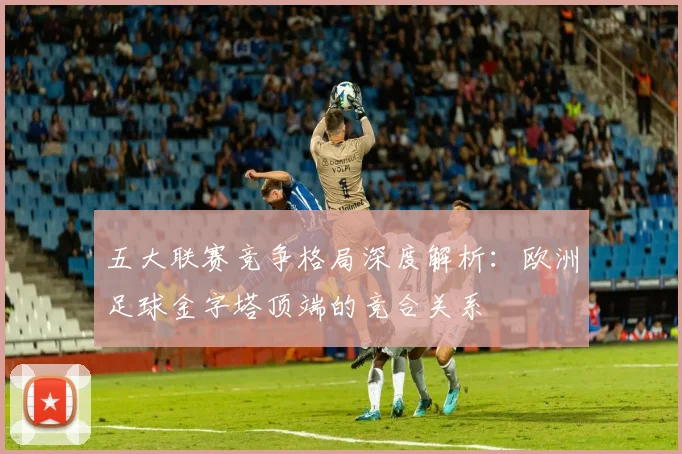 五大联赛竞争格局深度解析：欧洲足球金字塔顶端的竞合关系