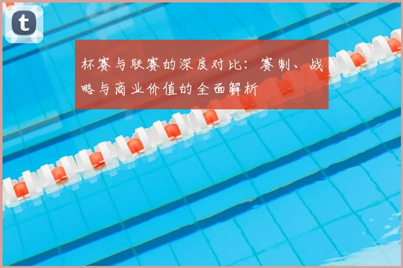 杯赛与联赛的深度对比：赛制、战略与商业价值的全面解析