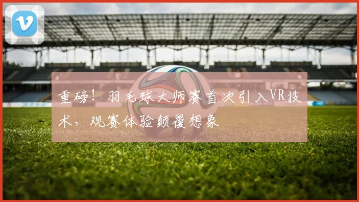 重磅！羽毛球大师赛首次引入VR技术，观赛体验颠覆想象