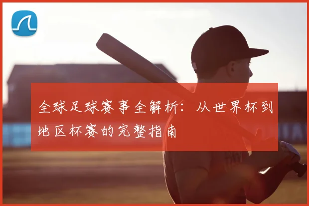 全球足球赛事全解析：从世界杯到地区杯赛的完整指南