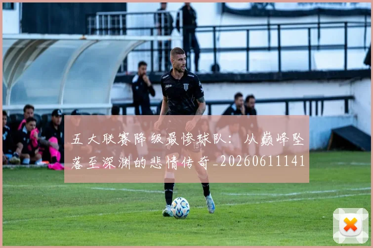 五大联赛降级最惨球队：从巅峰坠落至深渊的悲情传奇_20260611141833