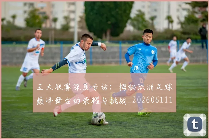 五大联赛深度专访：揭秘欧洲足球巅峰舞台的荣耀与挑战_20260611141735