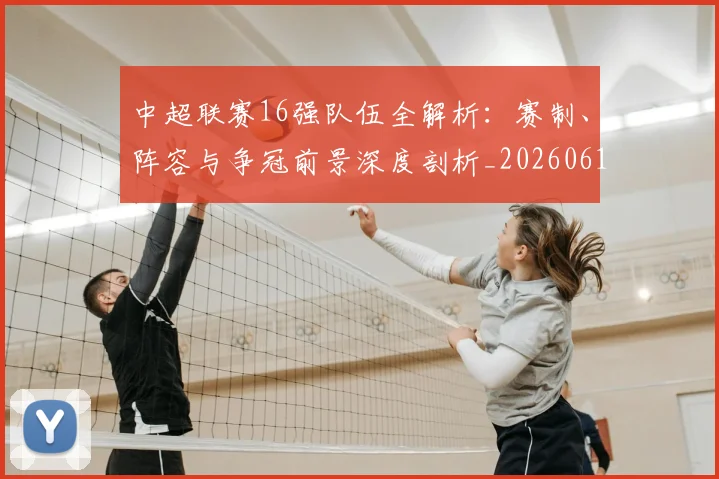 中超联赛16强队伍全解析：赛制、阵容与争冠前景深度剖析_20260610190506